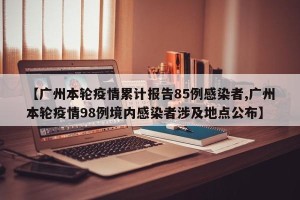 【广州本轮疫情累计报告85例感染者,广州本轮疫情98例境内感染者涉及地点公布】