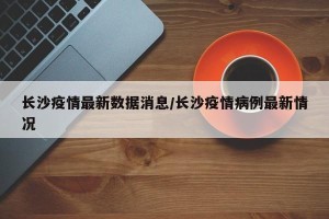 长沙疫情最新数据消息/长沙疫情病例最新情况