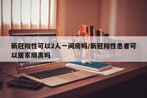 新冠阳性可以2人一间房吗/新冠阳性患者可以居家隔离吗