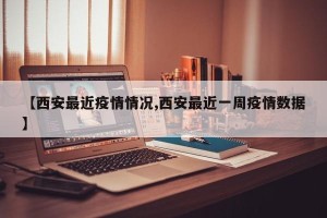 【西安最近疫情情况,西安最近一周疫情数据】