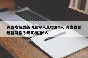 青岛疫情最新消息今天又增加9人/青岛疫情最新消息今天又增加6人