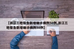 【浙江三地报告新增确诊病例50例,浙江三地报告新增确诊病例50例】