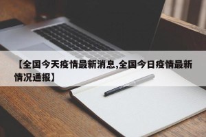 【全国今天疫情最新消息,全国今日疫情最新情况通报】