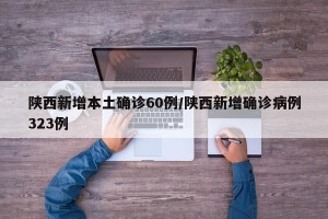 陕西新增本土确诊60例/陕西新增确诊病例323例