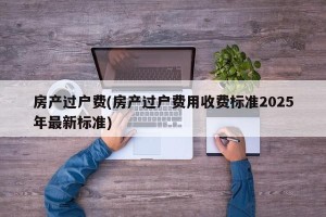 房产过户费(房产过户费用收费标准2025年最新标准)