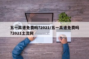 五一高速免费吗?2021/五一高速免费吗?2021土流网