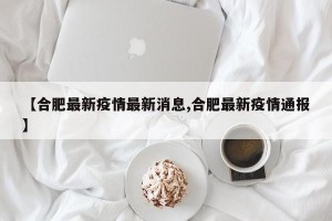 【合肥最新疫情最新消息,合肥最新疫情通报】
