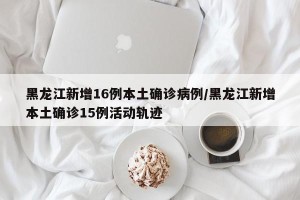 黑龙江新增16例本土确诊病例/黑龙江新增本土确诊15例活动轨迹