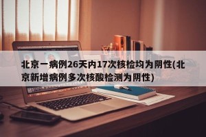 北京一病例26天内17次核检均为阴性(北京新增病例多次核酸检测为阴性)