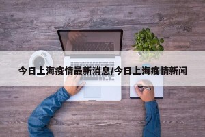 今日上海疫情最新消息/今日上海疫情新闻