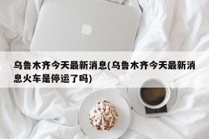 乌鲁木齐今天最新消息(乌鲁木齐今天最新消息火车是停运了吗)