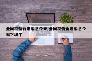 全国疫情新增消息今天/全国疫情新增消息今天封城了