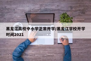 黑龙江高校中小学正常开学/黑龙江学校开学时间2021