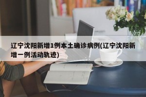 辽宁沈阳新增1例本土确诊病例(辽宁沈阳新增一例活动轨迹)