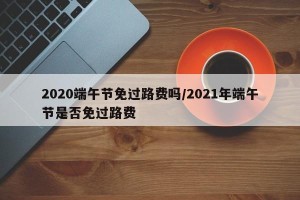 2020端午节免过路费吗/2021年端午节是否免过路费