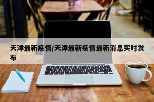 天津最新疫情/天津最新疫情最新消息实时发布