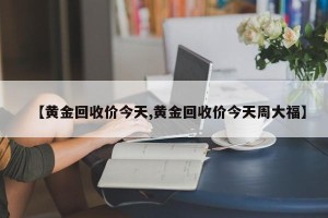 【黄金回收价今天,黄金回收价今天周大福】