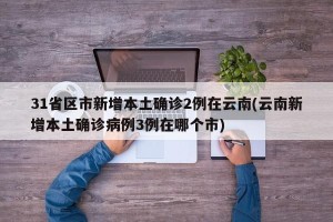 31省区市新增本土确诊2例在云南(云南新增本土确诊病例3例在哪个市)