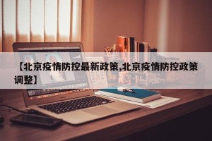 【北京疫情防控最新政策,北京疫情防控政策调整】