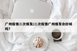 广州疫情二次爆发/二次疫情广州爆发会封城吗?
