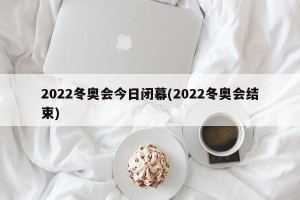 2022冬奥会今日闭幕(2022冬奥会结束)