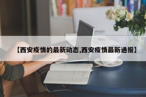 【西安疫情的最新动态,西安疫情最新通报】