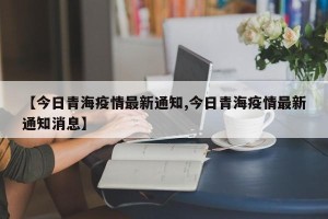 【今日青海疫情最新通知,今日青海疫情最新通知消息】