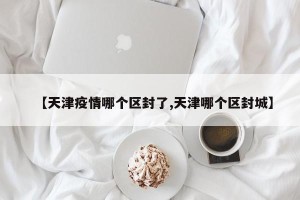【天津疫情哪个区封了,天津哪个区封城】