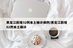 黑龙江新增32例本土确诊病例/黑龙江新增82例本土确诊