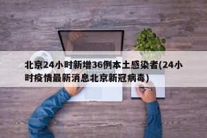 北京24小时新增36例本土感染者(24小时疫情最新消息北京新冠病毒)