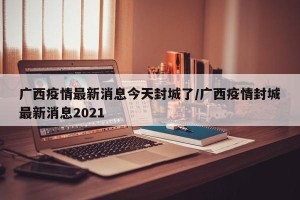 广西疫情最新消息今天封城了/广西疫情封城最新消息2021