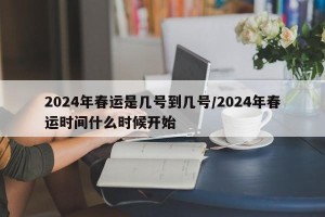 2024年春运是几号到几号/2024年春运时间什么时候开始