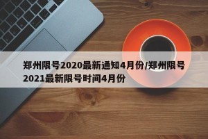 郑州限号2020最新通知4月份/郑州限号2021最新限号时间4月份