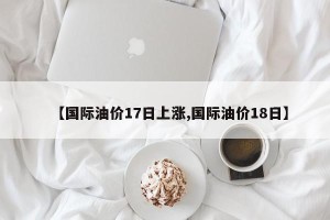 【国际油价17日上涨,国际油价18日】