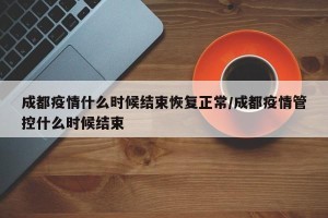 成都疫情什么时候结束恢复正常/成都疫情管控什么时候结束