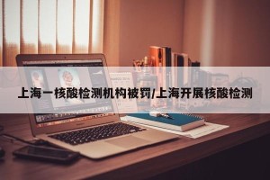 上海一核酸检测机构被罚/上海开展核酸检测