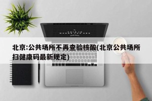 北京:公共场所不再查验核酸(北京公共场所扫健康码最新规定)
