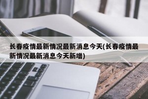 长春疫情最新情况最新消息今天(长春疫情最新情况最新消息今天新增)