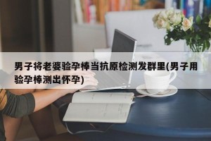 男子将老婆验孕棒当抗原检测发群里(男子用验孕棒测出怀孕)