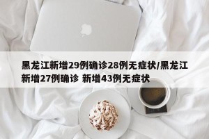 黑龙江新增29例确诊28例无症状/黑龙江新增27例确诊 新增43例无症状