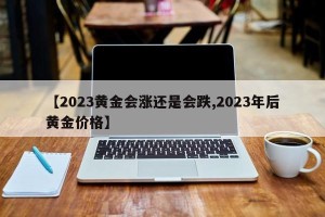 【2023黄金会涨还是会跌,2023年后黄金价格】