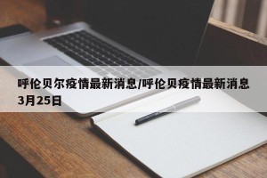 呼伦贝尔疫情最新消息/呼伦贝疫情最新消息3月25日