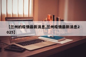 【兰州的疫情最新消息,兰州疫情最新消息2025】