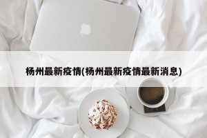 杨州最新疫情(杨州最新疫情最新消息)