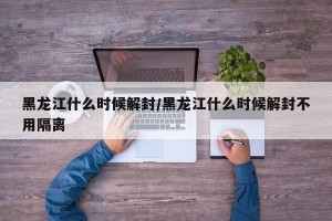 黑龙江什么时候解封/黑龙江什么时候解封不用隔离