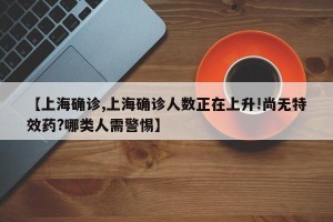 【上海确诊,上海确诊人数正在上升!尚无特效药?哪类人需警惕】