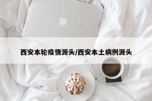 西安本轮疫情源头/西安本土病例源头