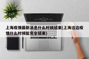上海疫情最新消息什么时候结束(上海这边疫情什么时候能完全结束)