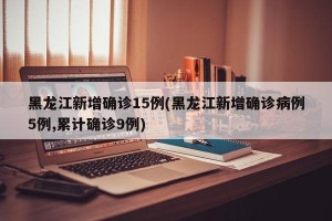 黑龙江新增确诊15例(黑龙江新增确诊病例5例,累计确诊9例)