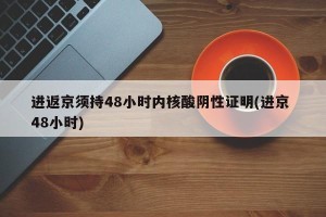 进返京须持48小时内核酸阴性证明(进京 48小时)